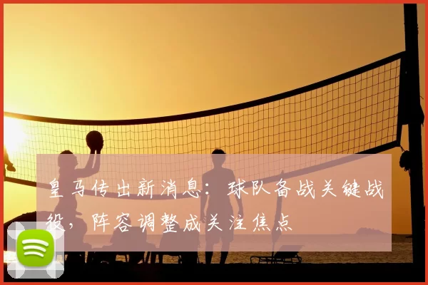 皇马传出新消息：球队备战关键战役，阵容调整成关注焦点