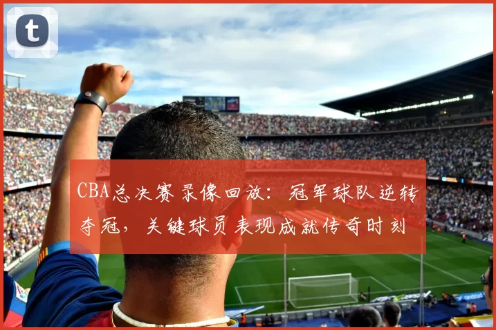 CBA总决赛录像回放：冠军球队逆转夺冠，关键球员表现成就传奇时刻