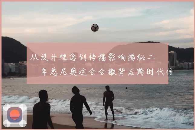 从设计理念到传播影响揭秘二〇〇〇年悉尼奥运会会徽背后跨时代传奇