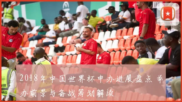 2018年中国世界杯申办进展盘点 举办前景与备战筹划解读