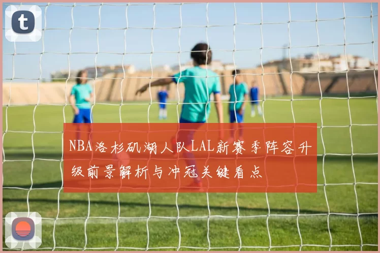 NBA洛杉矶湖人队LAL新赛季阵容升级前景解析与冲冠关键看点