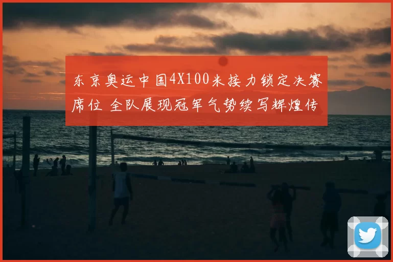 东京奥运中国4X100米接力锁定决赛席位 全队展现冠军气势续写辉煌传奇