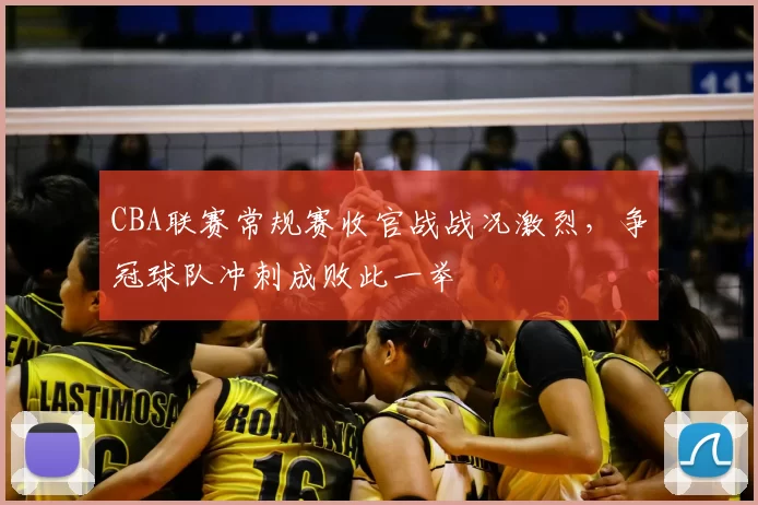 CBA联赛常规赛收官战战况激烈，争冠球队冲刺成败此一举