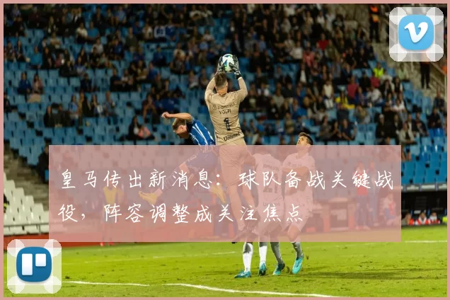 皇马传出新消息:球队备战关键战役,阵容调整成关注焦点
