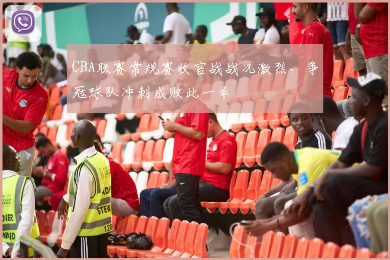 CBA联赛常规赛收官战战况激烈，争冠球队冲刺成败此一举