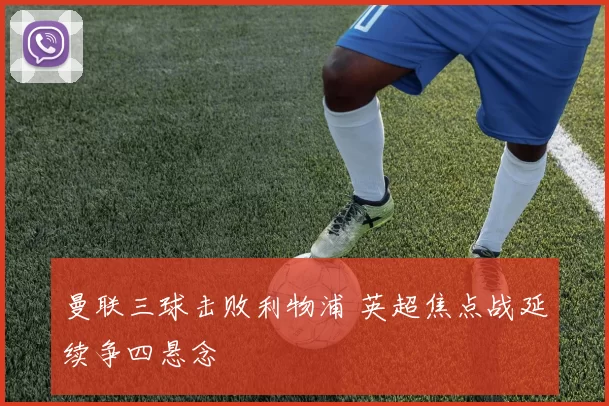 曼联三球击败利物浦 英超焦点战延续争四悬念