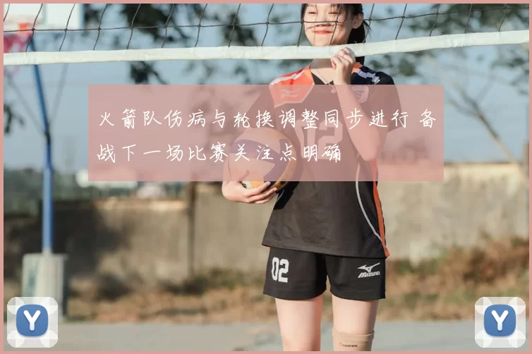 火箭队伤病与轮换调整同步进行 备战下一场比赛关注点明确