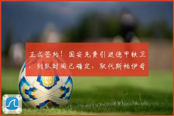 正式签约！国安免费引进德甲铁卫，到队时间已确定，取代斯帕伊奇