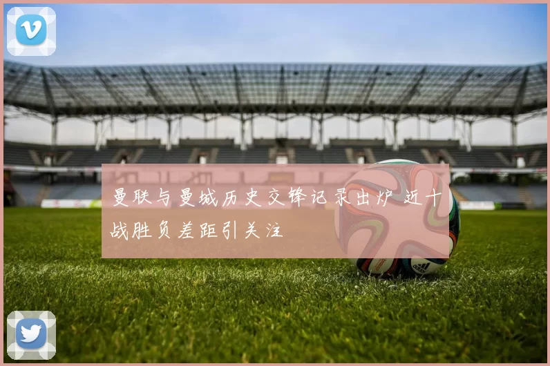 曼联与曼城历史交锋记录出炉 近十战胜负差距引关注