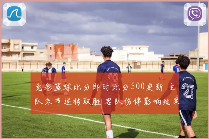 竞彩篮球比分即时比分500更新 主队末节逆转取胜 客队伤停影响结果走势