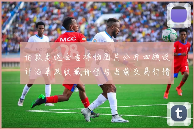 伦敦奥运会吉祥物图片公开回顾设计沿革及收藏价值与当前交易行情展望