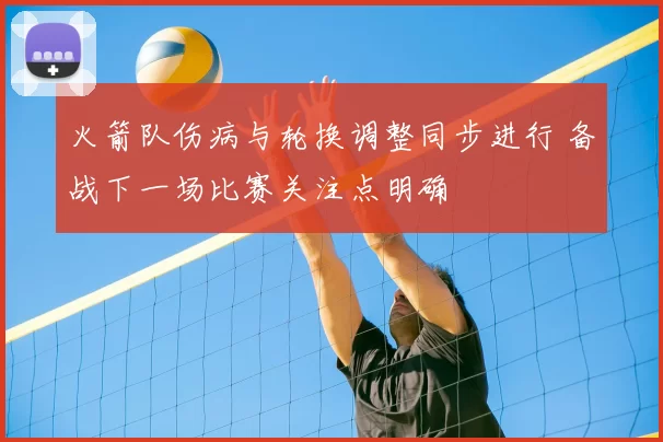 火箭队伤病与轮换调整同步进行 备战下一场比赛关注点明确