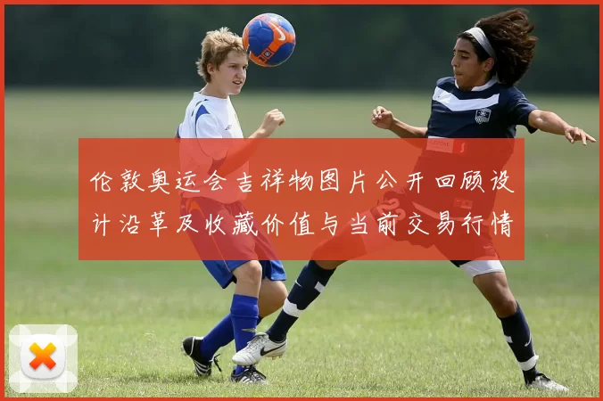 伦敦奥运会吉祥物图片公开回顾设计沿革及收藏价值与当前交易行情展望