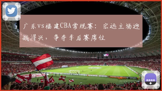 广东vs福建CBA常规赛：宏远主场迎战浔兴，争夺季后赛席位