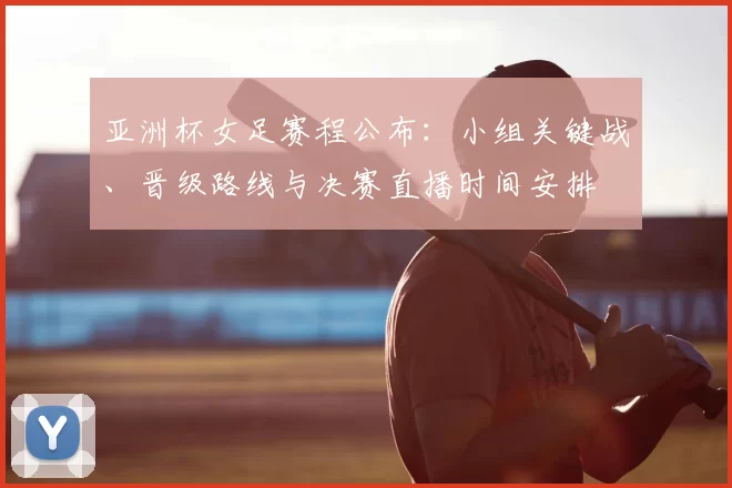 亚洲杯女足赛程公布：小组关键战、晋级路线与决赛直播时间安排