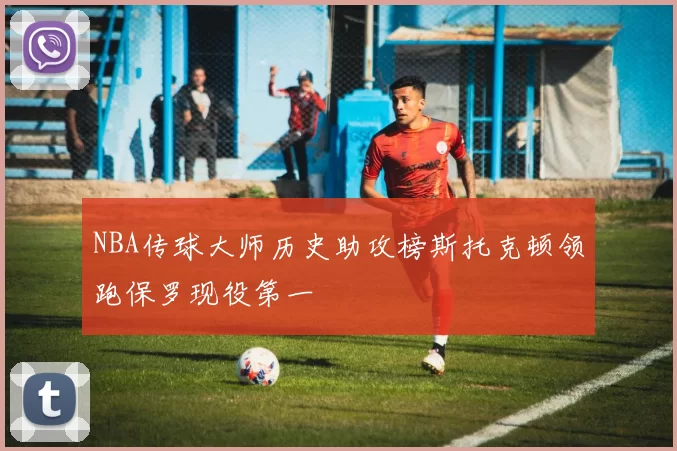 NBA传球大师历史助攻榜斯托克顿领跑保罗现役第一