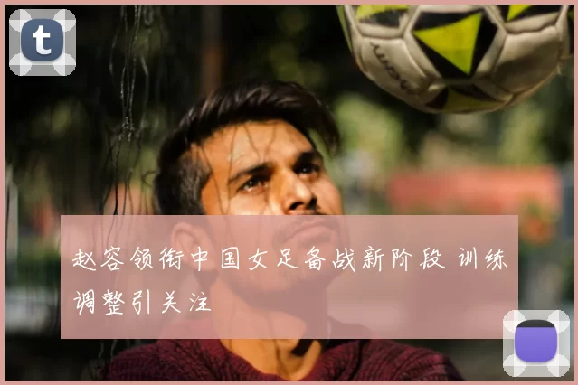 赵容领衔中国女足备战新阶段 训练调整引关注