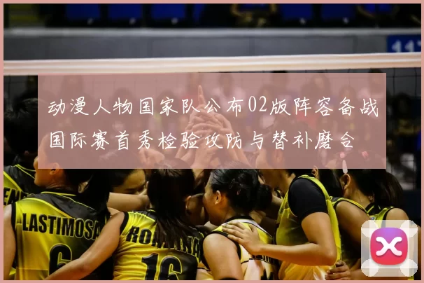 动漫人物国家队公布02版阵容备战国际赛首秀检验攻防与替补磨合