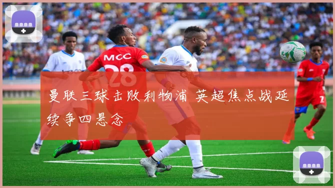 曼联三球击败利物浦 英超焦点战延续争四悬念