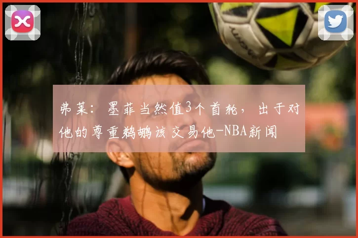 弗莱:墨菲当然值3个首轮,出于对他的尊重鹈鹕该交易他-NBA新闻