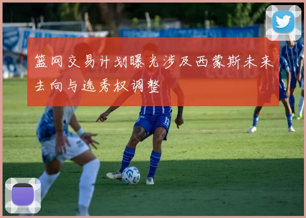 篮网交易计划曝光涉及西蒙斯未来去向与选秀权调整