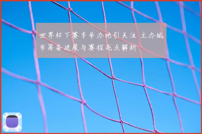 世界杯下赛季举办地引关注 主办城市筹备进展与赛程亮点解析