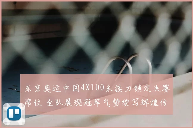 东京奥运中国4X100米接力锁定决赛席位 全队展现冠军气势续写辉煌传奇