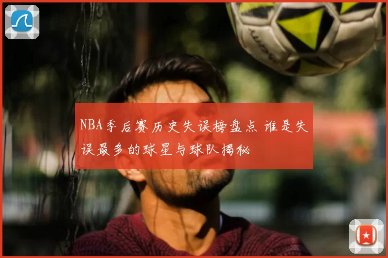 NBA季后赛历史失误榜盘点 谁是失误最多的球星与球队揭秘
