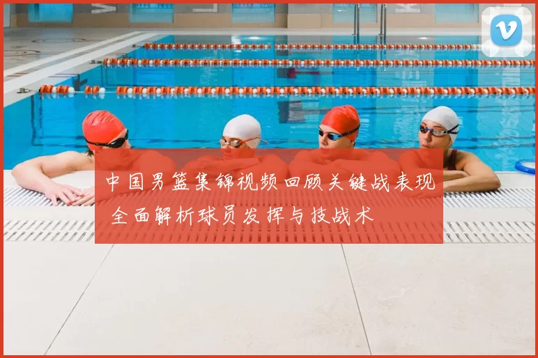 中国男篮集锦视频回顾关键战表现 全面解析球员发挥与技战术