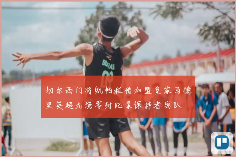 切尔西门将凯帕租借加盟皇家马德里英超九场零封纪录保持者离队