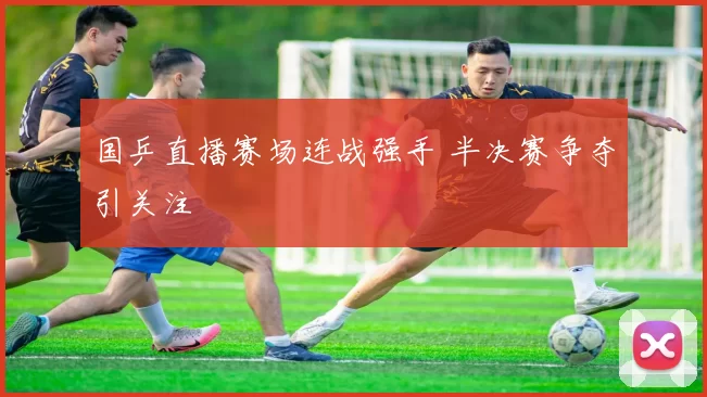 国乒直播赛场连战强手 半决赛争夺引关注