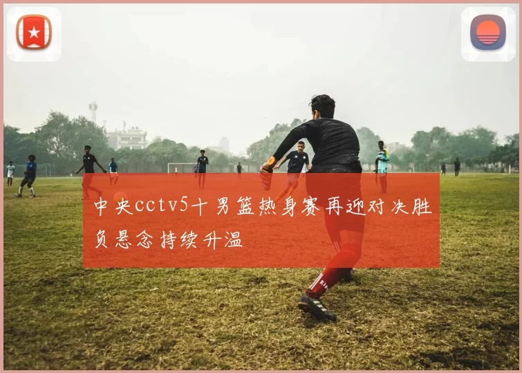 中央cctv5十男篮热身赛再迎对决胜负悬念持续升温