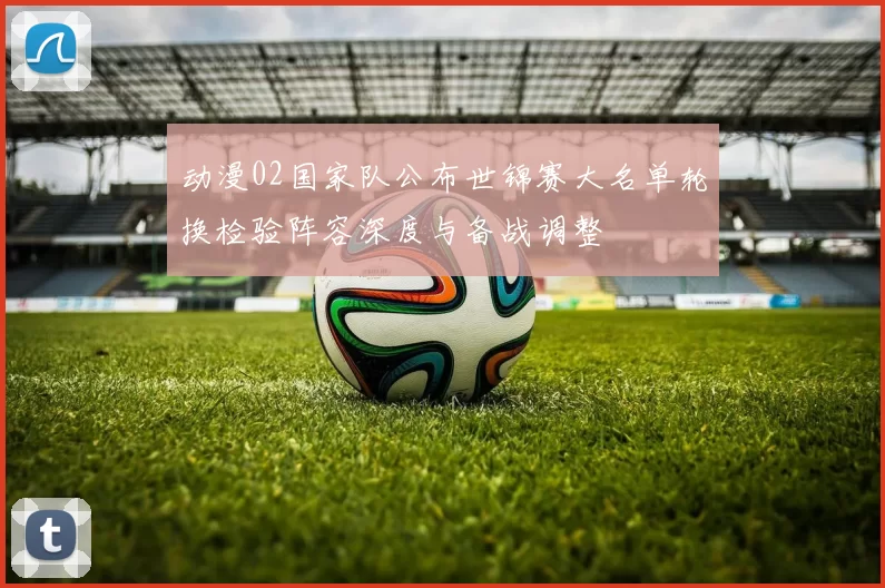动漫02国家队公布世锦赛大名单轮换检验阵容深度与备战调整