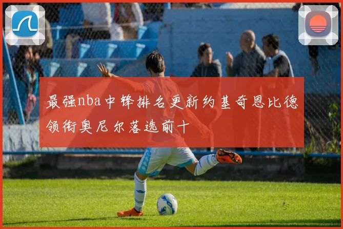 最强nba中锋排名更新约基奇恩比德领衔奥尼尔落选前十