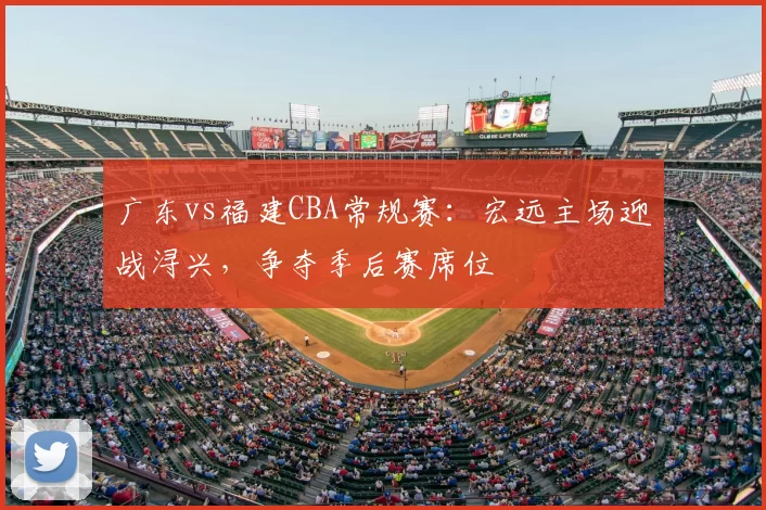 广东vs福建CBA常规赛：宏远主场迎战浔兴，争夺季后赛席位