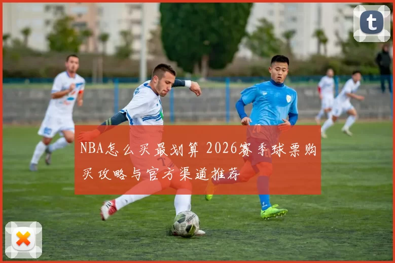 NBA怎么买最划算 2026赛季球票购买攻略与官方渠道推荐