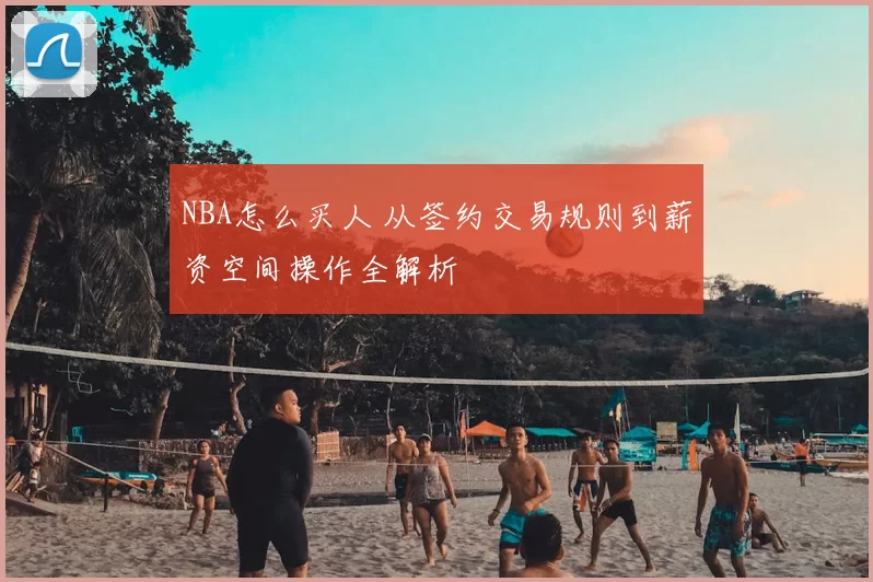 NBA怎么买人 从签约交易规则到薪资空间操作全解析
