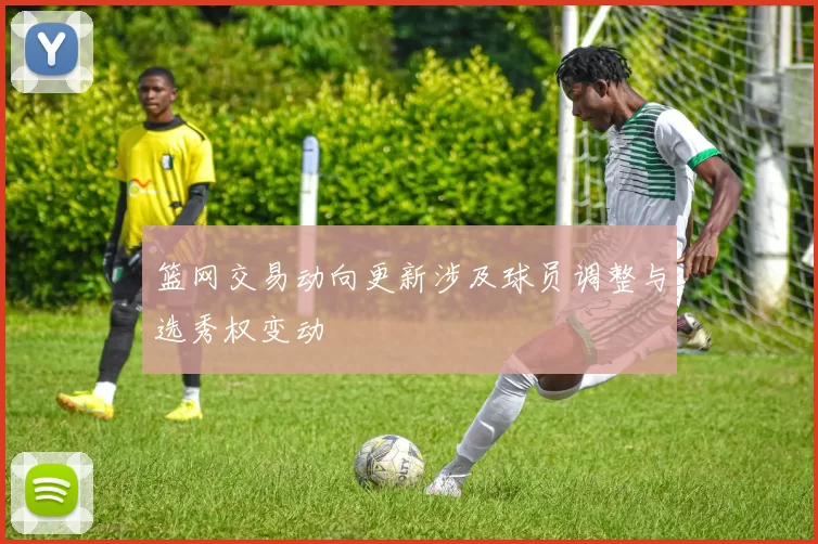 篮网交易动向更新涉及球员调整与选秀权变动