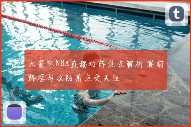 火箭队NBA直播对阵焦点解析 赛前阵容与攻防看点受关注