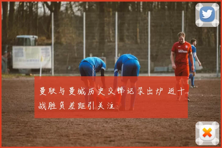 曼联与曼城历史交锋记录出炉 近十战胜负差距引关注