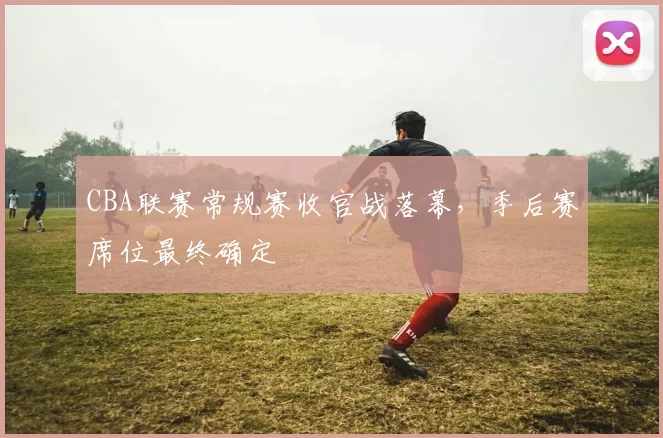 CBA联赛常规赛收官战落幕，季后赛席位最终确定