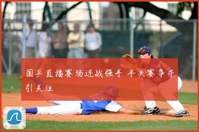 国乒直播赛场连战强手 半决赛争夺引关注