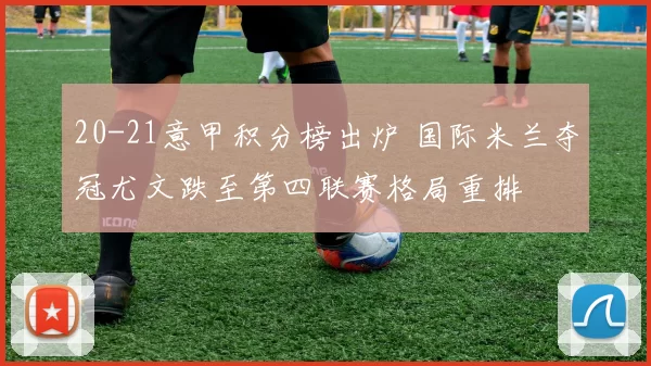 20-21意甲积分榜出炉 国际米兰夺冠尤文跌至第四联赛格局重排