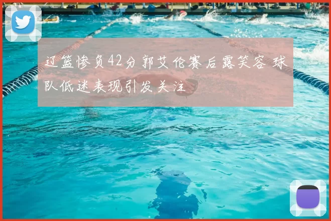 辽篮惨负42分郭艾伦赛后露笑容 球队低迷表现引发关注