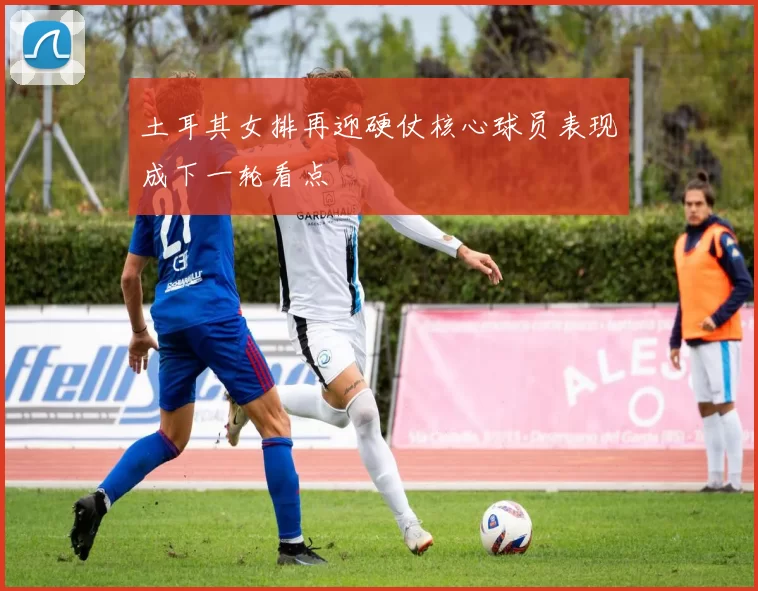 土耳其女排再迎硬仗核心球员表现成下一轮看点