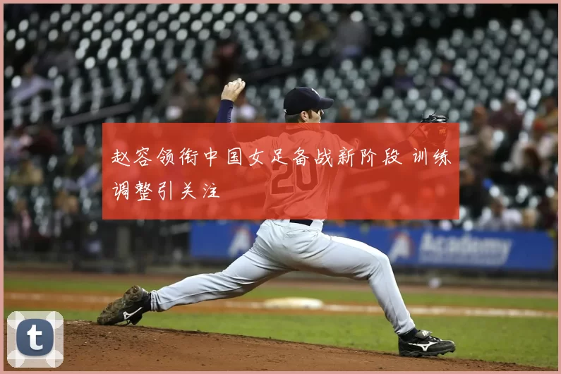 赵容领衔中国女足备战新阶段 训练调整引关注