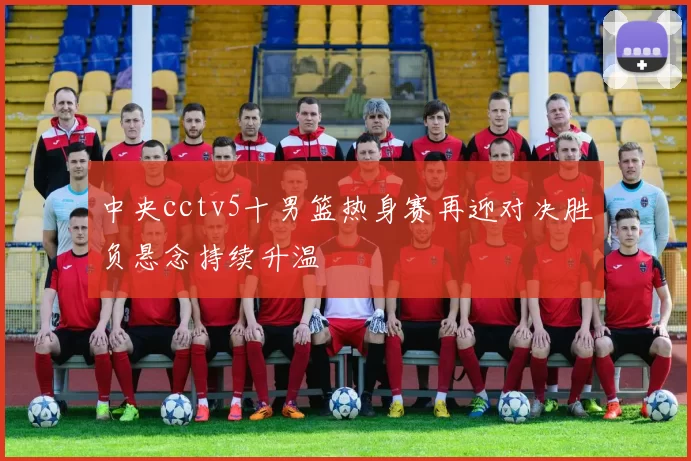 中央cctv5十男篮热身赛再迎对决胜负悬念持续升温