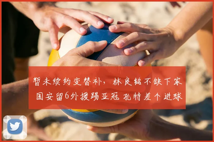 暂未续约变替补，林良铭不缺下家 国安留6外援踢亚冠 孔特差个进球