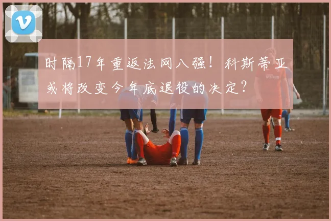 时隔17年重返法网八强！科斯蒂亚或将改变今年底退役的决定？