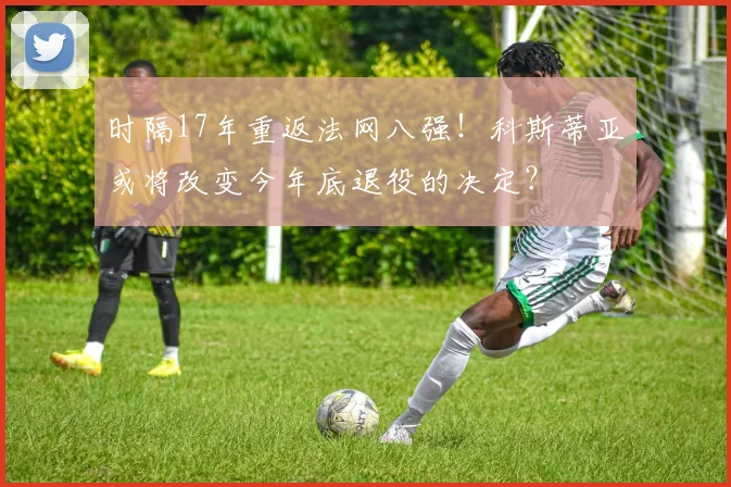 时隔17年重返法网八强！科斯蒂亚或将改变今年底退役的决定？